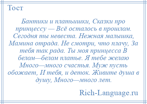 
    Бантики и платьишки, Сказки про принцессу — Всё осталось в прошлом. Сегодня ты невеста. Нежная малышка, Мамина отрада. Не смотри, что плачу, За тебя так рада. Ты моя принцесса В белом—белом платье. Я тебе желаю Много—много счастья. Муж пусть обожает, И тебя, и деток. Живите душа в душу, Много—много лет.