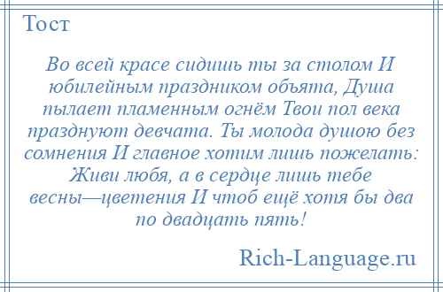 
    Во всей красе сидишь ты за столом И юбилейным праздником объята, Душа пылает пламенным огнём Твои пол века празднуют девчата. Ты молода душою без сомнения И главное хотим лишь пожелать: Живи любя, а в сердце лишь тебе весны—цветения И чтоб ещё хотя бы два по двадцать пять!