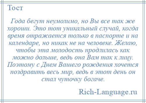 
    Года бегут неумолимо, но Вы все так же хороши. Это тот уникальный случай, когда время отражается только в паспорте и на календаре, но никак не на человеке. Желаю, чтобы эта молодость продлилась как можно дольше, ведь она Вам так к лицу. Поэтому с Днем Вашего рождения хочется поздравить весь мир, ведь в этот день он стал чуточку богаче.