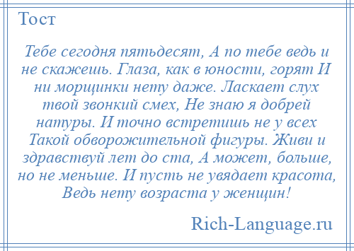 
    Тебе сегодня пятьдесят, А по тебе ведь и не скажешь. Глаза, как в юности, горят И ни морщинки нету даже. Ласкает слух твой звонкий смех, Не знаю я добрей натуры. И точно встретишь не у всех Такой обворожительной фигуры. Живи и здравствуй лет до ста, А может, больше, но не меньше. И пусть не увядает красота, Ведь нету возраста у женщин!