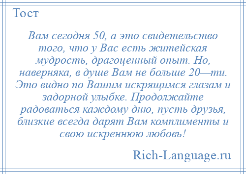 
    Вам сегодня 50, а это свидетельство того, что у Вас есть житейская мудрость, драгоценный опыт. Но, наверняка, в душе Вам не больше 20—ти. Это видно по Вашим искрящимся глазам и задорной улыбке. Продолжайте радоваться каждому дню, пусть друзья, близкие всегда дарят Вам комплименты и свою искреннюю любовь!