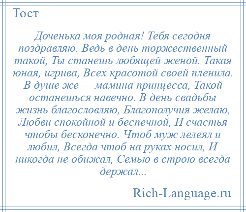 
    Доченька моя родная! Тебя сегодня поздравляю. Ведь в день торжественный такой, Ты станешь любящей женой. Такая юная, игрива, Всех красотой своей пленила. В душе же — мамина принцесса, Такой останешься навечно. В день свадьбы жизнь благословляю, Благополучия желаю, Любви спокойной и беспечной, И счастья чтобы бесконечно. Чтоб муж лелеял и любил, Всегда чтоб на руках носил, И никогда не обижал, Семью в строю всегда держал...