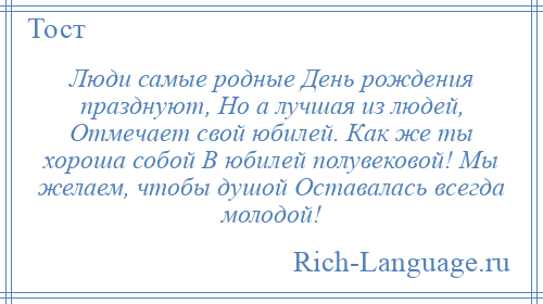 
    Люди самые родные День рождения празднуют, Но а лучшая из людей, Отмечает свой юбилей. Как же ты хороша собой В юбилей полувековой! Мы желаем, чтобы душой Оставалась всегда молодой!