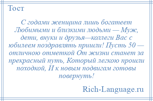 
    С годами женщина лишь богатеет Любимыми и близкими людьми — Муж, дети, внуки и друзья—коллеги Вас с юбилеем поздравлять пришли! Пусть 50 — отличною отметкой От жизни станет за прекрасный путь, Который легкою прошли походкой, И к новым подвигам готовы повернуть!