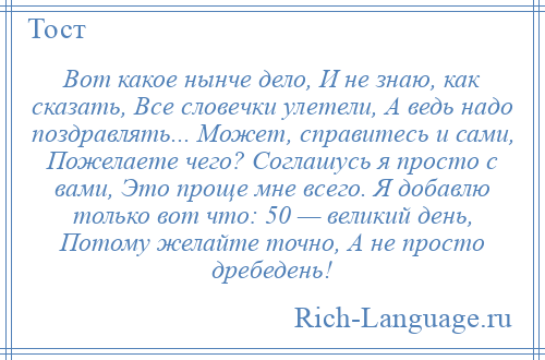 
    Вот какое нынче дело, И не знаю, как сказать, Все словечки улетели, А ведь надо поздравлять... Может, справитесь и сами, Пожелаете чего? Соглашусь я просто с вами, Это проще мне всего. Я добавлю только вот что: 50 — великий день, Потому желайте точно, А не просто дребедень!