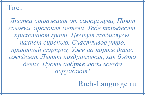 
    Листва отражает от солнца лучи, Поют соловьи, прогоняя метели. Тебе пятьдесят, прилетают грачи, Цветут гладиолусы, пахнет сиренью. Счастливое утро, приятный сюрприз, Уже на пороге давно ожидает. Летят поздравления, как будто девиз, Пусть добрые люди всегда окружают!