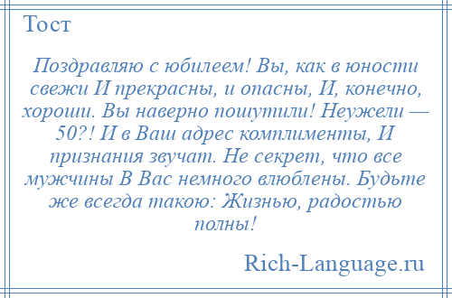 
    Поздравляю с юбилеем! Вы, как в юности свежи И прекрасны, и опасны, И, конечно, хороши. Вы наверно пошутили! Неужели — 50?! И в Ваш адрес комплименты, И признания звучат. Не секрет, что все мужчины В Вас немного влюблены. Будьте же всегда такою: Жизнью, радостью полны!