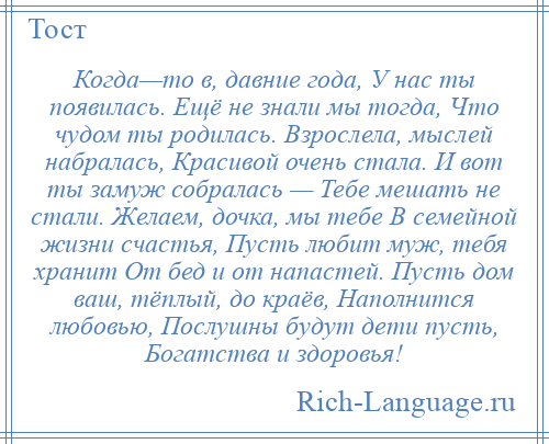 
    Когда—то в, давние года, У нас ты появилась. Ещё не знали мы тогда, Что чудом ты родилась. Взрослела, мыслей набралась, Красивой очень стала. И вот ты замуж собралась — Тебе мешать не стали. Желаем, дочка, мы тебе В семейной жизни счастья, Пусть любит муж, тебя хранит От бед и от напастей. Пусть дом ваш, тёплый, до краёв, Наполнится любовью, Послушны будут дети пусть, Богатства и здоровья!