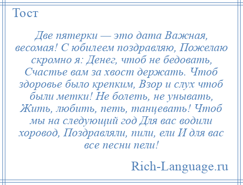 
    Две пятерки — это дата Важная, весомая! С юбилеем поздравляю, Пожелаю скромно я: Денег, чтоб не бедовать, Счастье вам за хвост держать. Чтоб здоровье было крепким, Взор и слух чтоб были метки! Не болеть, не унывать, Жить, любить, петь, танцевать! Чтоб мы на следующий год Для вас водили хоровод, Поздравляли, пили, ели И для вас все песни пели!