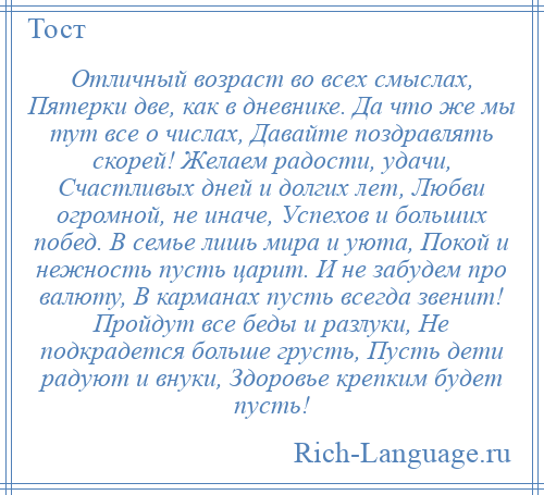 
    Отличный возраст во всех смыслах, Пятерки две, как в дневнике. Да что же мы тут все о числах, Давайте поздравлять скорей! Желаем радости, удачи, Счастливых дней и долгих лет, Любви огромной, не иначе, Успехов и больших побед. В семье лишь мира и уюта, Покой и нежность пусть царит. И не забудем про валюту, В карманах пусть всегда звенит! Пройдут все беды и разлуки, Не подкрадется больше грусть, Пусть дети радуют и внуки, Здоровье крепким будет пусть!