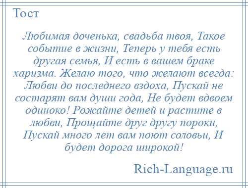 
    Любимая доченька, свадьба твоя, Такое событие в жизни, Теперь у тебя есть другая семья, И есть в вашем браке харизма. Желаю того, что желают всегда: Любви до последнего вздоха, Пускай не состарят вам души года, Не будет вдвоем одиноко! Рожайте детей и растите в любви, Прощайте друг другу пороки, Пускай много лет вам поют соловьи, И будет дорога широкой!