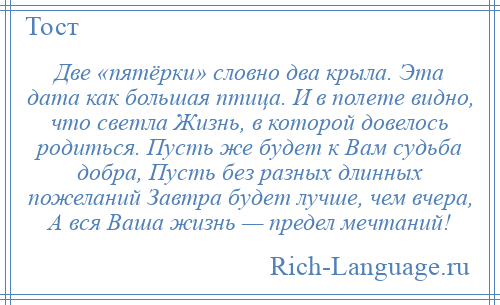 
    Две «пятёрки» словно два крыла. Эта дата как большая птица. И в полете видно, что светла Жизнь, в которой довелось родиться. Пусть же будет к Вам судьба добра, Пусть без разных длинных пожеланий Завтра будет лучше, чем вчера, А вся Ваша жизнь — предел мечтаний!