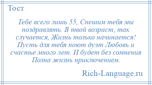 
    Тебе всего лишь 55, Спешим тебя мы поздравлять. В твой возраст, так случается, Жизнь только начинается! Пусть для тебя поют дуэт Любовь и счастье много лет. И будет без сомнения Полна жизнь приключением.