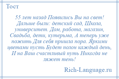 
    55 лет назад Появились Вы на свет! Дальше были: детский сад, Школа, университет. Дом, работа, магазин, Свадьба, дети, кутерьма, А теперь уже пожить Для себя пришла пора. Яркими цветами пусть Будет полон каждый день, И на Ваш счастливый путь Никогда не ляжет тень!