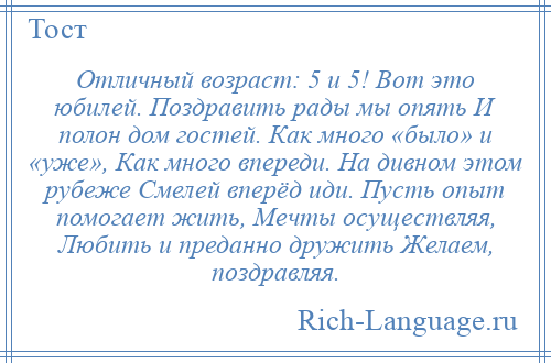 
    Отличный возраст: 5 и 5! Вот это юбилей. Поздравить рады мы опять И полон дом гостей. Как много «было» и «уже», Как много впереди. На дивном этом рубеже Смелей вперёд иди. Пусть опыт помогает жить, Мечты осуществляя, Любить и преданно дружить Желаем, поздравляя.