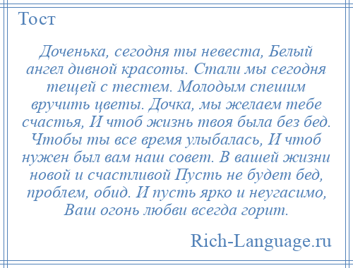 
    Доченька, сегодня ты невеста, Белый ангел дивной красоты. Стали мы сегодня тещей с тестем. Молодым спешим вручить цветы. Дочка, мы желаем тебе счастья, И чтоб жизнь твоя была без бед. Чтобы ты все время улыбалась, И чтоб нужен был вам наш совет. В вашей жизни новой и счастливой Пусть не будет бед, проблем, обид. И пусть ярко и неугасимо, Ваш огонь любви всегда горит.