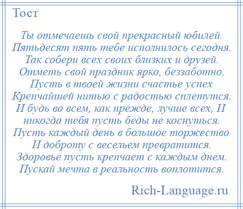 
    Ты отмечаешь свой прекрасный юбилей. Пятьдесят пять тебе исполнилось сегодня. Так собери всех своих близких и друзей. Отметь свой праздник ярко, беззаботно. Пусть в твоей жизни счастье успех Крепчайшей нитью с радостью сплетутся. И будь во всем, как прежде, лучше всех, И никогда тебя пусть беды не коснуться. Пусть каждый день в большое торжество И доброту с весельем превратится. Здоровье пусть крепчает с каждым днем. Пускай мечта в реальность воплотится.