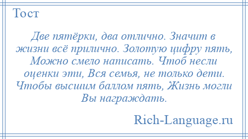 
    Две пятёрки, два отлично. Значит в жизни всё прилично. Золотую цифру пять, Можно смело написать. Чтоб несли оценки эти, Вся семья, не только дети. Чтобы высшим баллом пять, Жизнь могли Вы награждать.