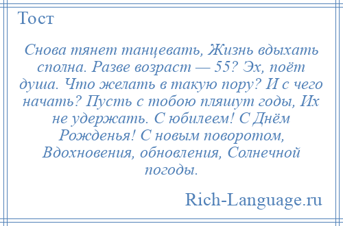 
    Снова тянет танцевать, Жизнь вдыхать сполна. Разве возраст — 55? Эх, поёт душа. Что желать в такую пору? И с чего начать? Пусть с тобою пляшут годы, Их не удержать. С юбилеем! С Днём Рожденья! С новым поворотом, Вдохновения, обновления, Солнечной погоды.