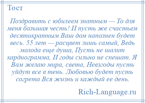 
    Поздравить с юбилеем знатным — То для меня большая честь! И пусть же счастьем десятикратным Ваш дом наполнен будет весь. 55 лет — расцвет лишь самый, Ведь молода еще душа, Пусть не шалит кардиограмма, И годы сильно не спешат. Я Вам желаю мира, света, Невзгоды пусть уйдут все в тень. Любовью будет пусть согрета Вся жизнь и каждый ее день.