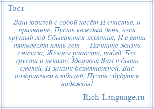 
    Ваш юбилей с собой несёт И счастье, и признание, Пусть каждый день, весь круглый год Сбываются желания, И в ваши пятьдесят пять лет — Начните жизнь сначала, Желаем радости, побед, Без грусти и печали! Здоровья Вам и быть смелей, И жизни безмятежной, Вас поздравляем в юбилей, Пусть сбудутся надежды!