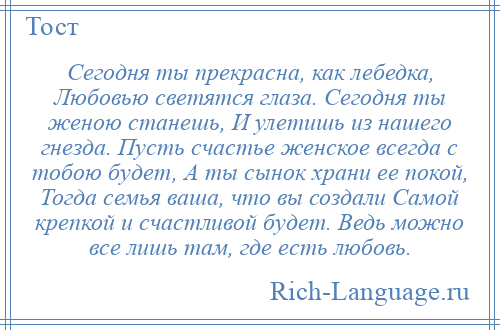 
    Сегодня ты прекрасна, как лебедка, Любовью светятся глаза. Сегодня ты женою станешь, И улетишь из нашего гнезда. Пусть счастье женское всегда с тобою будет, А ты сынок храни ее покой, Тогда семья ваша, что вы создали Самой крепкой и счастливой будет. Ведь можно все лишь там, где есть любовь.