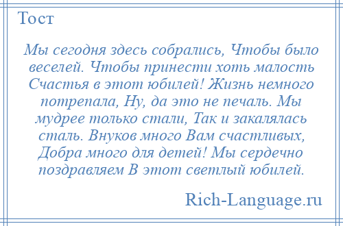 
    Мы сегодня здесь собрались, Чтобы было веселей. Чтобы принести хоть малость Счастья в этот юбилей! Жизнь немного потрепала, Ну, да это не печаль. Мы мудрее только стали, Так и закалялась сталь. Внуков много Вам счастливых, Добра много для детей! Мы сердечно поздравляем В этот светлый юбилей.