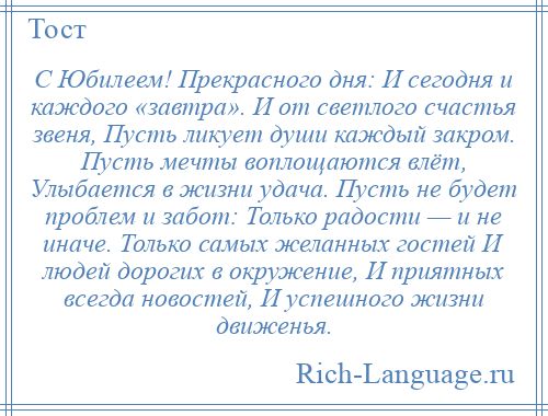 
    С Юбилеем! Прекрасного дня: И сегодня и каждого «завтра». И от светлого счастья звеня, Пусть ликует души каждый закром. Пусть мечты воплощаются влёт, Улыбается в жизни удача. Пусть не будет проблем и забот: Только радости — и не иначе. Только самых желанных гостей И людей дорогих в окружение, И приятных всегда новостей, И успешного жизни движенья.