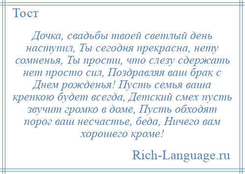 
    Дочка, свадьбы твоей светлый день наступил, Ты сегодня прекрасна, нету сомненья, Ты прости, что слезу сдержать нет просто сил, Поздравляя ваш брак с Днем рожденья! Пусть семья ваша крепкою будет всегда, Детский смех пусть звучит громко в доме, Пусть обходят порог ваш несчастье, беда, Ничего вам хорошего кроме!