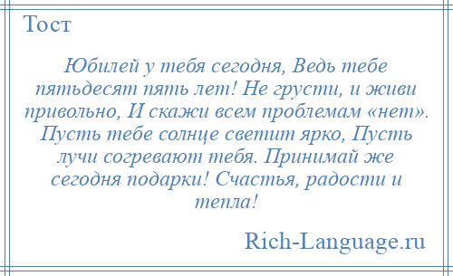 
    Юбилей у тебя сегодня, Ведь тебе пятьдесят пять лет! Не грусти, и живи привольно, И скажи всем проблемам «нет». Пусть тебе солнце светит ярко, Пусть лучи согревают тебя. Принимай же сегодня подарки! Счастья, радости и тепла!