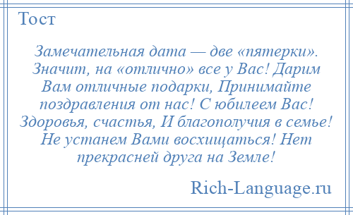 
    Замечательная дата — две «пятерки». Значит, на «отлично» все у Вас! Дарим Вам отличные подарки, Принимайте поздравления от нас! С юбилеем Вас! Здоровья, счастья, И благополучия в семье! Не устанем Вами восхищаться! Нет прекрасней друга на Земле!