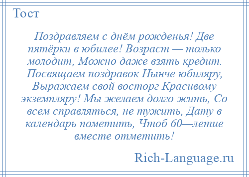 
    Поздравляем с днём рожденья! Две пятёрки в юбилее! Возраст — только молодит, Можно даже взять кредит. Посвящаем поздравок Нынче юбиляру, Выражаем свой восторг Красивому экземпляру! Мы желаем долго жить, Со всем справляться, не тужить, Дату в календарь пометить, Чтоб 60—летие вместе отметить!