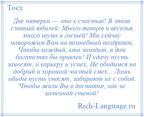 
    Две пятерки — это к счастью! В этот славный юбилей: Много танцев и веселья, много шума и гостей! Мы сейчас наворожим Вам на волшебный поздравок, Чтобы каждый, кто заходит, в дом богатство бы привлек! И удачу пусть заносят, и карьеру и успех, Не обидимся на добрый и хороший чистый смех... Лишь обиды пусть уносят, забирают их с собой. Чтобы жили Вы в достатке, как за каменной стеной!