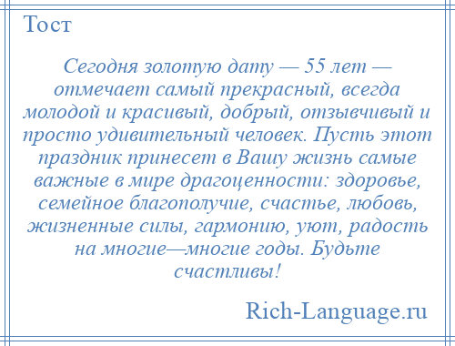 
    Сегодня золотую дату — 55 лет — отмечает самый прекрасный, всегда молодой и красивый, добрый, отзывчивый и просто удивительный человек. Пусть этот праздник принесет в Вашу жизнь самые важные в мире драгоценности: здоровье, семейное благополучие, счастье, любовь, жизненные силы, гармонию, уют, радость на многие—многие годы. Будьте счастливы!