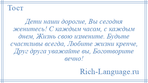 
    Дети наши дорогие, Вы сегодня женитесь! С каждым часом, с каждым днем, Жизнь свою измените. Будьте счастливы всегда, Любите жизни крепче, Друг друга уважайте вы, Боготворите вечно!