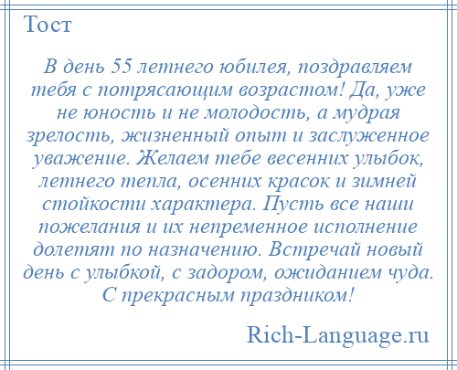 
    В день 55 летнего юбилея, поздравляем тебя с потрясающим возрастом! Да, уже не юность и не молодость, а мудрая зрелость, жизненный опыт и заслуженное уважение. Желаем тебе весенних улыбок, летнего тепла, осенних красок и зимней стойкости характера. Пусть все наши пожелания и их непременное исполнение долетят по назначению. Встречай новый день с улыбкой, с задором, ожиданием чуда. С прекрасным праздником!