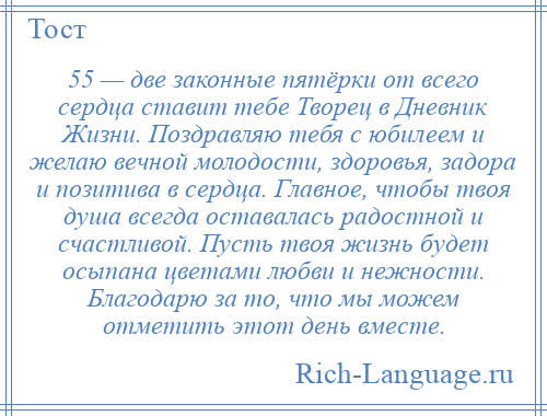 
    55 — две законные пятёрки от всего сердца ставит тебе Творец в Дневник Жизни. Поздравляю тебя с юбилеем и желаю вечной молодости, здоровья, задора и позитива в сердца. Главное, чтобы твоя душа всегда оставалась радостной и счастливой. Пусть твоя жизнь будет осыпана цветами любви и нежности. Благодарю за то, что мы можем отметить этот день вместе.