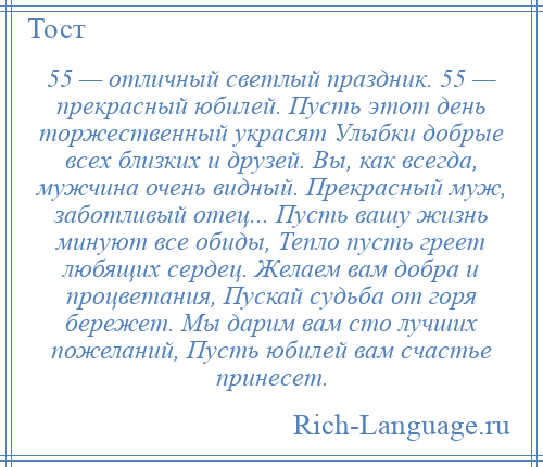 
    55 — отличный светлый праздник. 55 — прекрасный юбилей. Пусть этот день торжественный украсят Улыбки добрые всех близких и друзей. Вы, как всегда, мужчина очень видный. Прекрасный муж, заботливый отец... Пусть вашу жизнь минуют все обиды, Тепло пусть греет любящих сердец. Желаем вам добра и процветания, Пускай судьба от горя бережет. Мы дарим вам сто лучших пожеланий, Пусть юбилей вам счастье принесет.