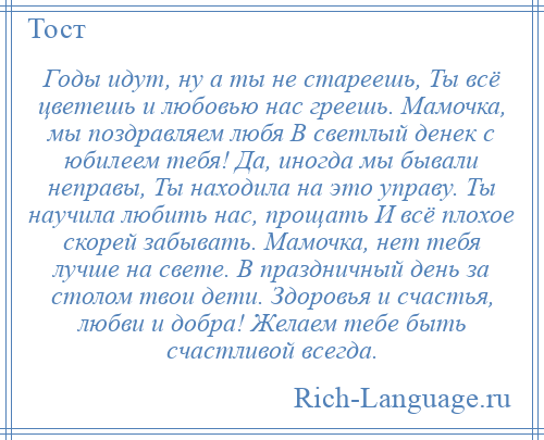 
    Годы идут, ну а ты не стареешь, Ты всё цветешь и любовью нас греешь. Мамочка, мы поздравляем любя В светлый денек с юбилеем тебя! Да, иногда мы бывали неправы, Ты находила на это управу. Ты научила любить нас, прощать И всё плохое скорей забывать. Мамочка, нет тебя лучше на свете. В праздничный день за столом твои дети. Здоровья и счастья, любви и добра! Желаем тебе быть счастливой всегда.