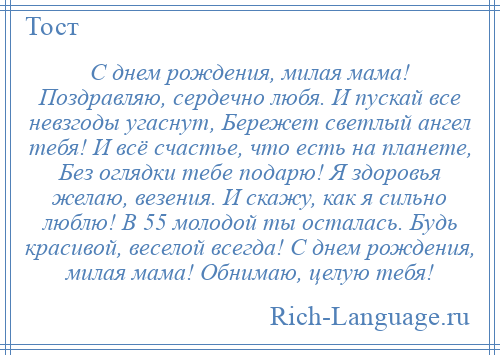 
    С днем рождения, милая мама! Поздравляю, сердечно любя. И пускай все невзгоды угаснут, Бережет светлый ангел тебя! И всё счастье, что есть на планете, Без оглядки тебе подарю! Я здоровья желаю, везения. И скажу, как я сильно люблю! В 55 молодой ты осталась. Будь красивой, веселой всегда! С днем рождения, милая мама! Обнимаю, целую тебя!