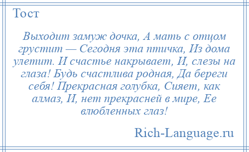 
    Выходит замуж дочка, А мать с отцом грустит — Сегодня эта птичка, Из дома улетит. И счастье накрывает, И, слезы на глаза! Будь счастлива родная, Да береги себя! Прекрасная голубка, Сияет, как алмаз, И, нет прекрасней в мире, Ее влюбленных глаз!