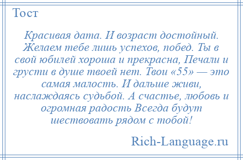 
    Красивая дата. И возраст достойный. Желаем тебе лишь успехов, побед. Ты в свой юбилей хороша и прекрасна, Печали и грусти в душе твоей нет. Твои «55» — это самая малость. И дальше живи, наслаждаясь судьбой. А счастье, любовь и огромная радость Всегда будут шествовать рядом с тобой!