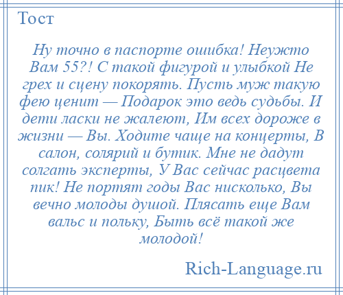 
    Ну точно в паспорте ошибка! Неужто Вам 55?! С такой фигурой и улыбкой Не грех и сцену покорять. Пусть муж такую фею ценит — Подарок это ведь судьбы. И дети ласки не жалеют, Им всех дороже в жизни — Вы. Ходите чаще на концерты, В салон, солярий и бутик. Мне не дадут солгать эксперты, У Вас сейчас расцвета пик! Не портят годы Вас нисколько, Вы вечно молоды душой. Плясать еще Вам вальс и польку, Быть всё такой же молодой!