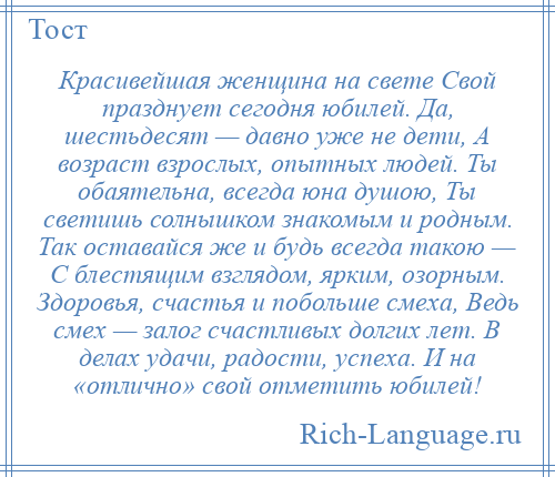 
    Красивейшая женщина на свете Свой празднует сегодня юбилей. Да, шестьдесят — давно уже не дети, А возраст взрослых, опытных людей. Ты обаятельна, всегда юна душою, Ты светишь солнышком знакомым и родным. Так оставайся же и будь всегда такою — С блестящим взглядом, ярким, озорным. Здоровья, счастья и побольше смеха, Ведь смех — залог счастливых долгих лет. В делах удачи, радости, успеха. И на «отлично» свой отметить юбилей!