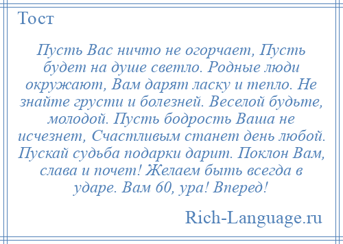 
    Пусть Вас ничто не огорчает, Пусть будет на душе светло. Родные люди окружают, Вам дарят ласку и тепло. Не знайте грусти и болезней. Веселой будьте, молодой. Пусть бодрость Ваша не исчезнет, Счастливым станет день любой. Пускай судьба подарки дарит. Поклон Вам, слава и почет! Желаем быть всегда в ударе. Вам 60, ура! Вперед!