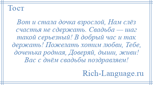 
    Вот и стала дочка взрослой, Нам слёз счастья не сдержать. Свадьба — шаг такой серьезный! В добрый час и так держать! Пожелать хотим любви, Тебе, доченька родная, Доверяй, дыши, живи! Вас с днём свадьбы поздравляем!