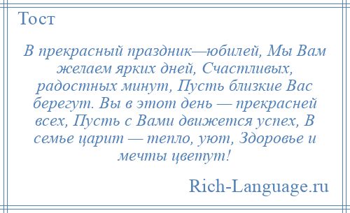 
    В прекрасный праздник—юбилей, Мы Вам желаем ярких дней, Счастливых, радостных минут, Пусть близкие Вас берегут. Вы в этот день — прекрасней всех, Пусть с Вами движется успех, В семье царит — тепло, уют, Здоровье и мечты цветут!