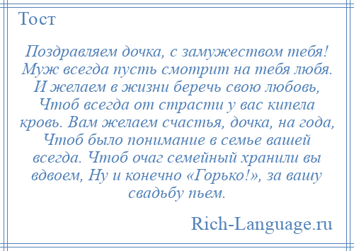 
    Поздравляем дочка, с замужеством тебя! Муж всегда пусть смотрит на тебя любя. И желаем в жизни беречь свою любовь, Чтоб всегда от страсти у вас кипела кровь. Вам желаем счастья, дочка, на года, Чтоб было понимание в семье вашей всегда. Чтоб очаг семейный хранили вы вдвоем, Ну и конечно «Горько!», за вашу свадьбу пьем.