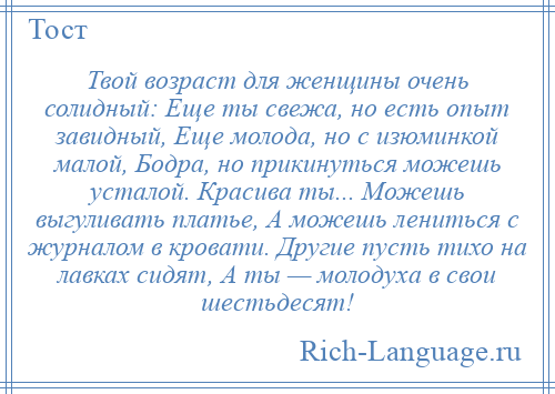 
    Твой возраст для женщины очень солидный: Еще ты свежа, но есть опыт завидный, Еще молода, но с изюминкой малой, Бодра, но прикинуться можешь усталой. Красива ты... Можешь выгуливать платье, А можешь лениться с журналом в кровати. Другие пусть тихо на лавках сидят, А ты — молодуха в свои шестьдесят!