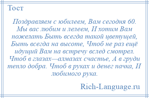 
    Поздравляем с юбилеем, Вам сегодня 60. Мы вас любим и лелеем, И хотим Вам пожелать Быть всегда такой цветущей, Быть всегда на высоте, Чтоб не раз ещё идущий Вам на встречу вслед смотрел. Чтоб в глазах—алмазах счастье, А в груди тепло добра. Чтоб в руках и денег пачка, И любимого рука.